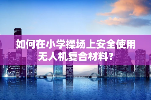 如何在小学操场上安全使用无人机复合材料？