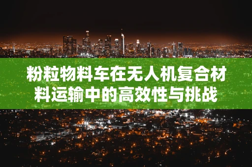 粉粒物料车在无人机复合材料运输中的高效性与挑战