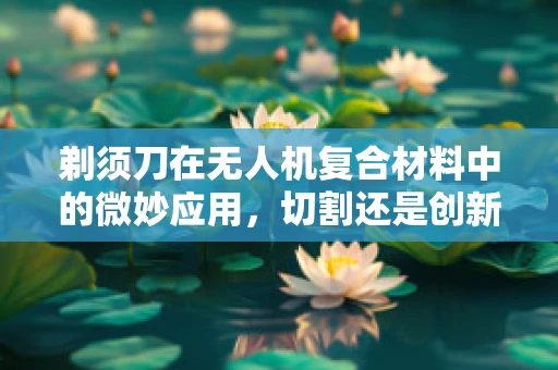剃须刀在无人机复合材料中的微妙应用，切割还是创新？