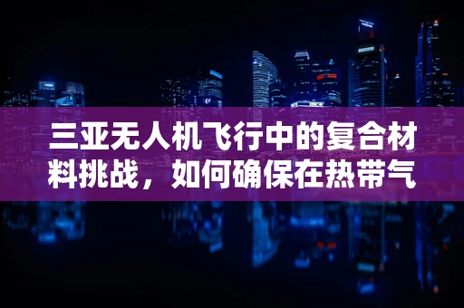 三亚无人机飞行中的复合材料挑战，如何确保在热带气候下的稳定性能？