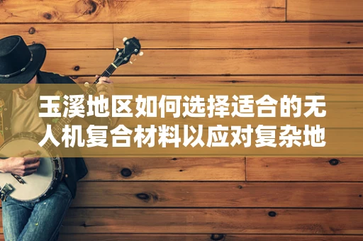 玉溪地区如何选择适合的无人机复合材料以应对复杂地形挑战？