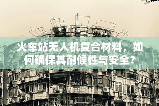 火车站无人机复合材料，如何确保其耐候性与安全？