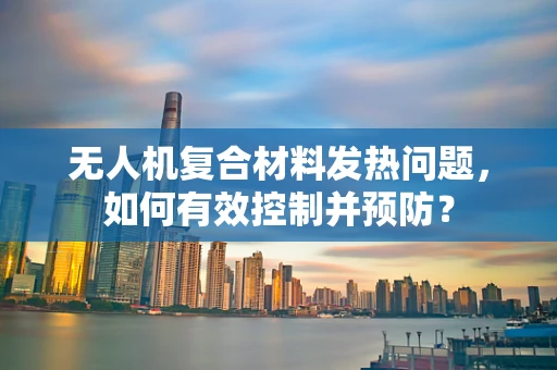 无人机复合材料发热问题，如何有效控制并预防？