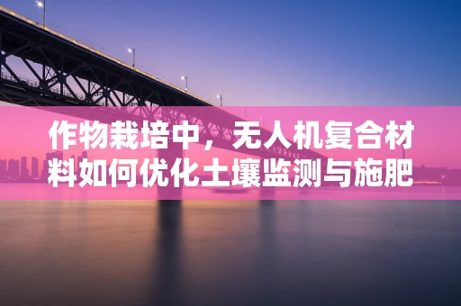 作物栽培中，无人机复合材料如何优化土壤监测与施肥效率？
