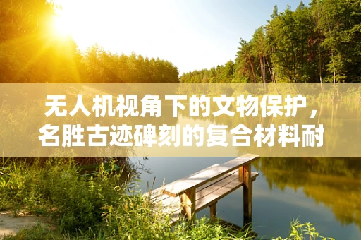 无人机视角下的文物保护，名胜古迹碑刻的复合材料耐久性挑战