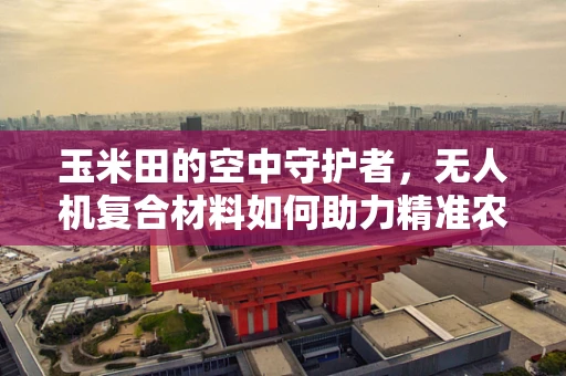 玉米田的空中守护者，无人机复合材料如何助力精准农业？