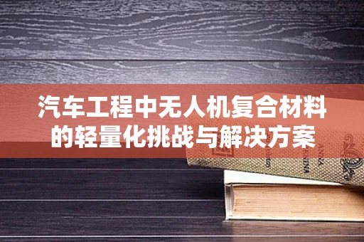 汽车工程中无人机复合材料的轻量化挑战与解决方案