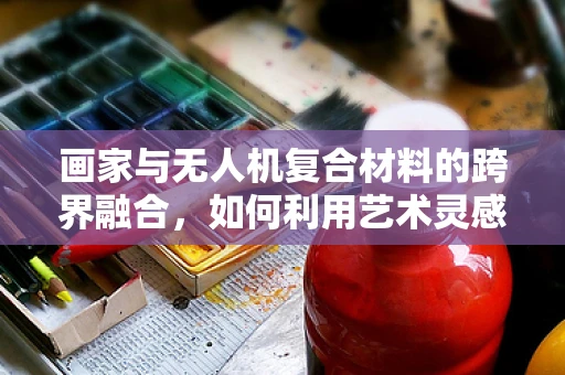 画家与无人机复合材料的跨界融合，如何利用艺术灵感提升材料创新？