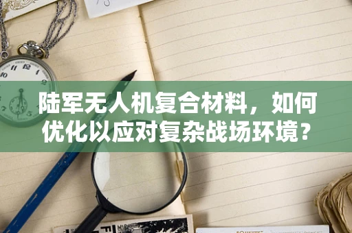 陆军无人机复合材料，如何优化以应对复杂战场环境？