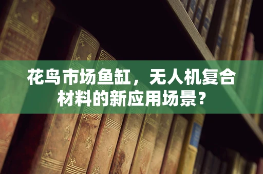 花鸟市场鱼缸，无人机复合材料的新应用场景？