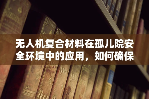 无人机复合材料在孤儿院安全环境中的应用，如何确保材料的安全与耐用性？