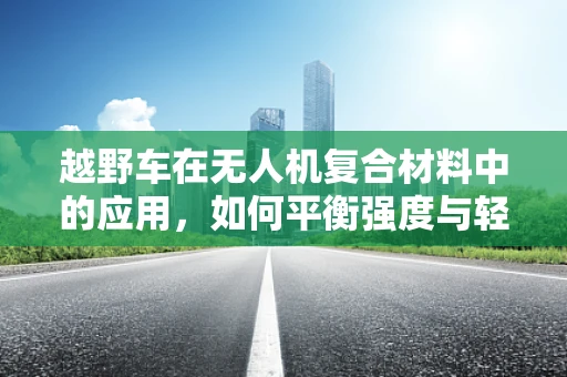 越野车在无人机复合材料中的应用，如何平衡强度与轻量化？
