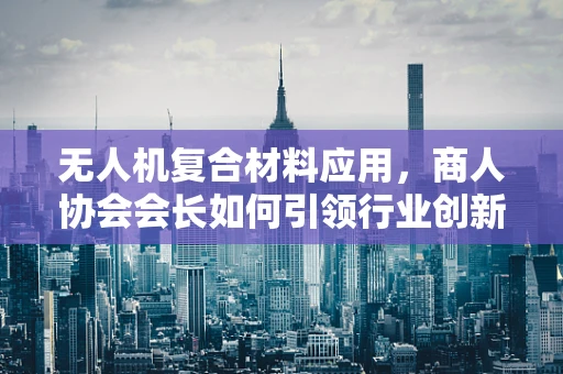 无人机复合材料应用，商人协会会长如何引领行业创新？