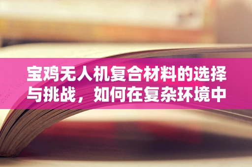 宝鸡无人机复合材料的选择与挑战，如何在复杂环境中确保性能？