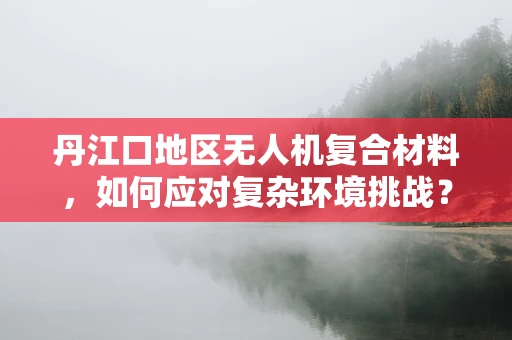 丹江口地区无人机复合材料，如何应对复杂环境挑战？