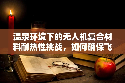 温泉环境下的无人机复合材料耐热性挑战，如何确保飞行安全？