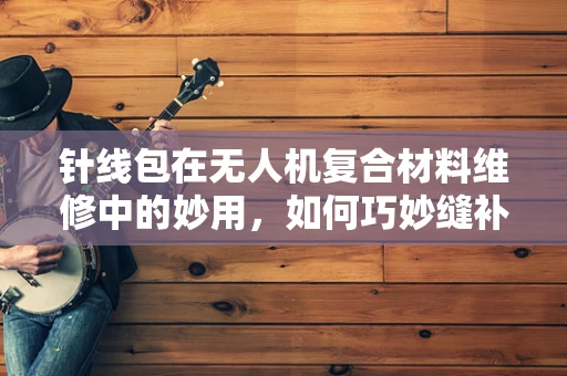 针线包在无人机复合材料维修中的妙用，如何巧妙缝补与加固？