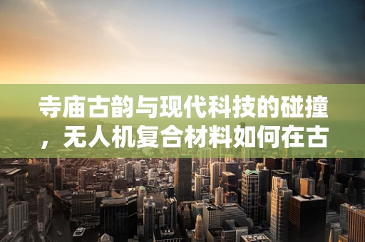 寺庙古韵与现代科技的碰撞，无人机复合材料如何在古建筑保护中大显身手？