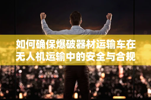 如何确保爆破器材运输车在无人机运输中的安全与合规？