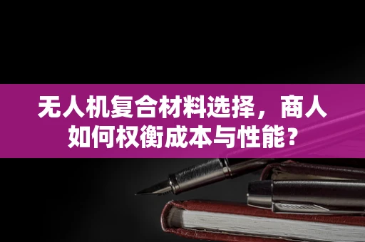 无人机复合材料选择，商人如何权衡成本与性能？