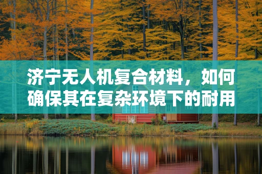 济宁无人机复合材料，如何确保其在复杂环境下的耐用性？