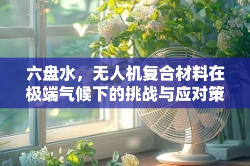 六盘水，无人机复合材料在极端气候下的挑战与应对策略