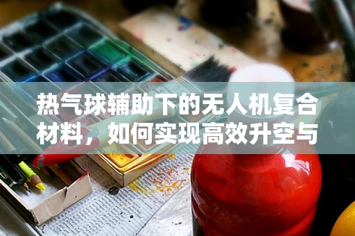 热气球辅助下的无人机复合材料，如何实现高效升空与稳定飞行？