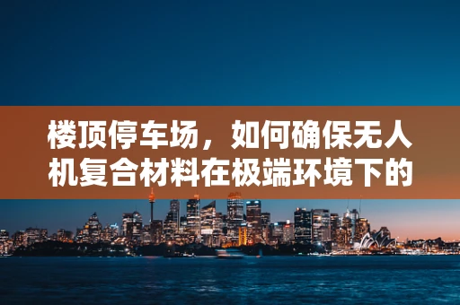 楼顶停车场，如何确保无人机复合材料在极端环境下的安全应用？