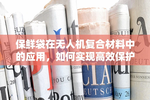 保鲜袋在无人机复合材料中的应用，如何实现高效保护与轻量化？