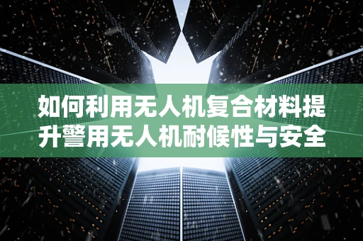如何利用无人机复合材料提升警用无人机耐候性与安全性能，以保障警察局长执行任务时的安全？