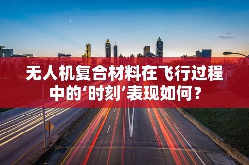 无人机复合材料在飞行过程中的‘时刻’表现如何？