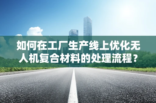 如何在工厂生产线上优化无人机复合材料的处理流程？