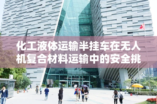 化工液体运输半挂车在无人机复合材料运输中的安全挑战与对策