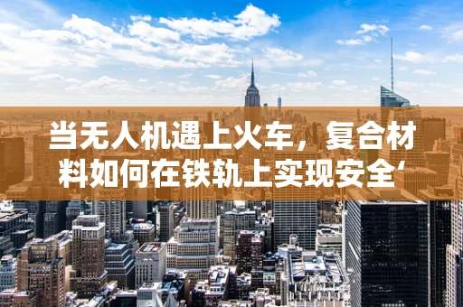 当无人机遇上火车，复合材料如何在铁轨上实现安全‘飞行’？