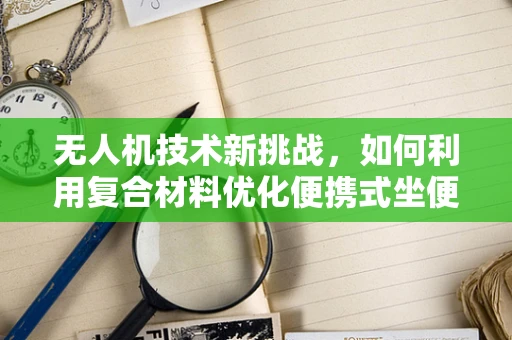 无人机技术新挑战，如何利用复合材料优化便携式坐便器的空中运输？