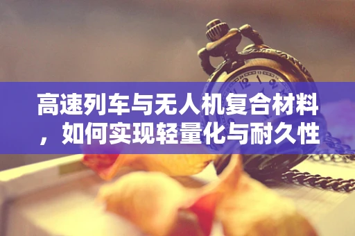 高速列车与无人机复合材料，如何实现轻量化与耐久性的完美结合？
