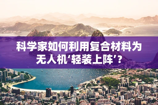 科学家如何利用复合材料为无人机‘轻装上阵’？