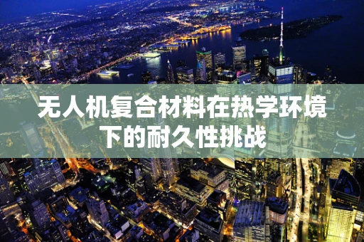 无人机复合材料在热学环境下的耐久性挑战