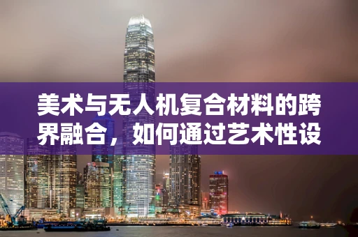 美术与无人机复合材料的跨界融合，如何通过艺术性设计提升无人机外观吸引力？