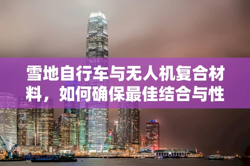 雪地自行车与无人机复合材料，如何确保最佳结合与性能？