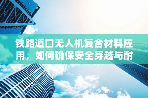 铁路道口无人机复合材料应用，如何确保安全穿越与耐久性？