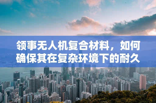 领事无人机复合材料，如何确保其在复杂环境下的耐久性？