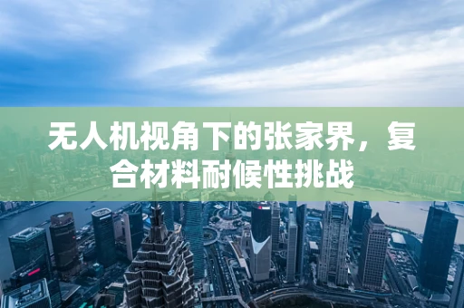 无人机视角下的张家界，复合材料耐候性挑战