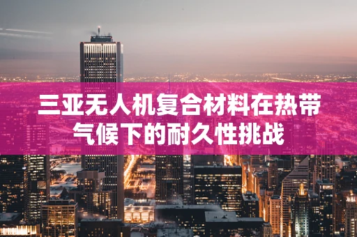 三亚无人机复合材料在热带气候下的耐久性挑战