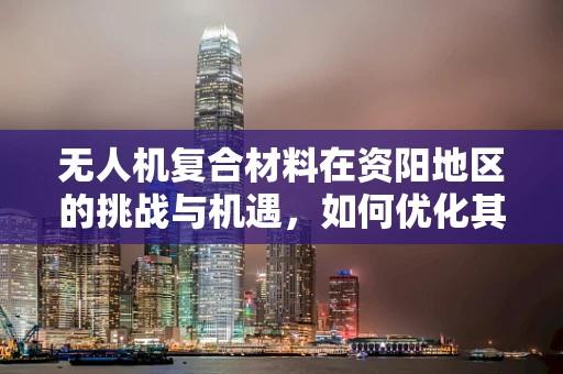 无人机复合材料在资阳地区的挑战与机遇，如何优化其耐久性与成本控制？