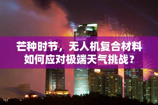 芒种时节，无人机复合材料如何应对极端天气挑战？