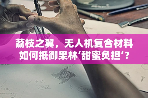 荔枝之翼，无人机复合材料如何抵御果林‘甜蜜负担’？