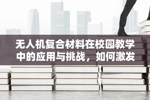 无人机复合材料在校园教学中的应用与挑战，如何激发学生对未来技术的兴趣？