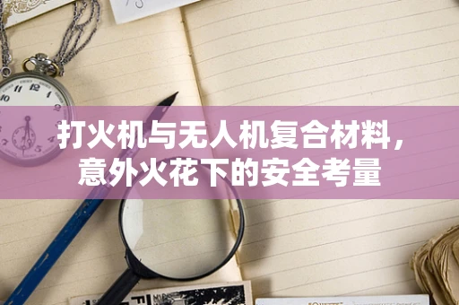 打火机与无人机复合材料，意外火花下的安全考量