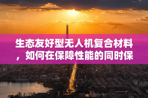 生态友好型无人机复合材料，如何在保障性能的同时保护自然环境？